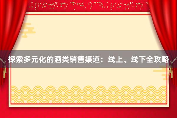 探索多元化的酒类销售渠道：线上、线下全攻略